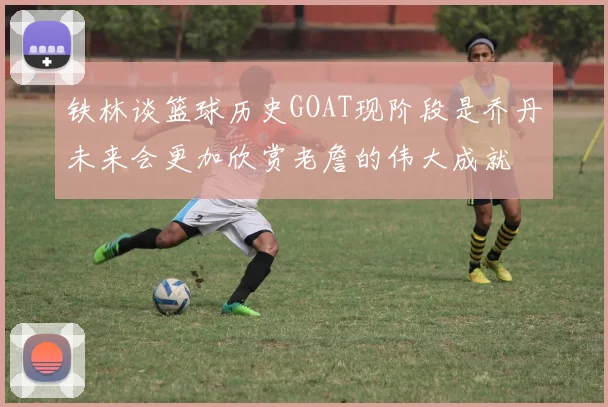 铁林谈篮球历史GOAT现阶段是乔丹未来会更加欣赏老詹的伟大成就
