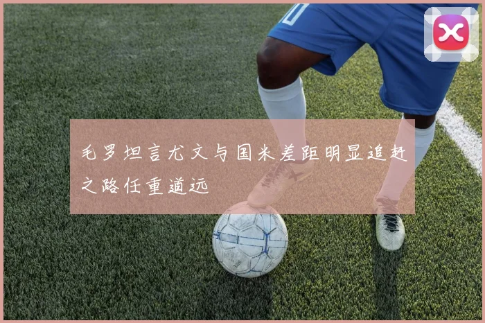 毛罗坦言尤文与国米差距明显追赶之路任重道远