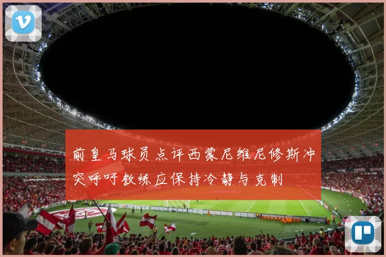 前皇马球员点评西蒙尼维尼修斯冲突呼吁教练应保持冷静与克制