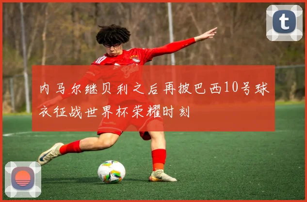 内马尔继贝利之后再披巴西10号球衣征战世界杯荣耀时刻