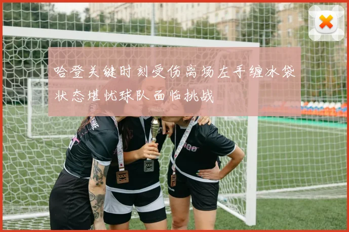 哈登关键时刻受伤离场左手缠冰袋状态堪忧球队面临挑战