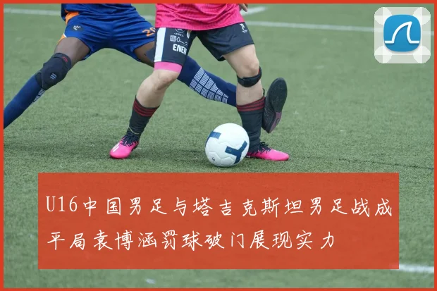 U16中国男足与塔吉克斯坦男足战成平局袁博涵罚球破门展现实力