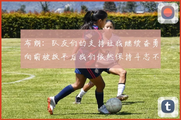 布朗：队友们的支持让我继续奋勇向前被扳平后我们依然保持斗志不言放弃