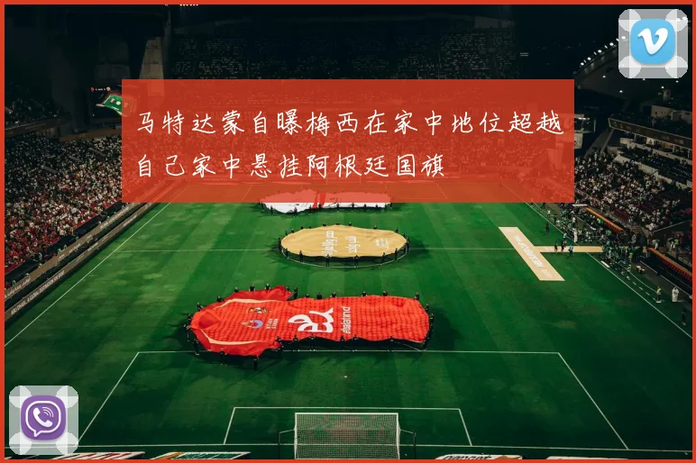 马特达蒙自曝梅西在家中地位超越自己家中悬挂阿根廷国旗