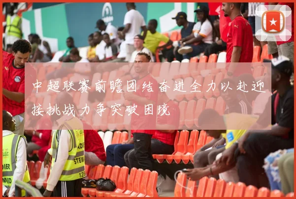 中超联赛前瞻团结奋进全力以赴迎接挑战力争突破困境