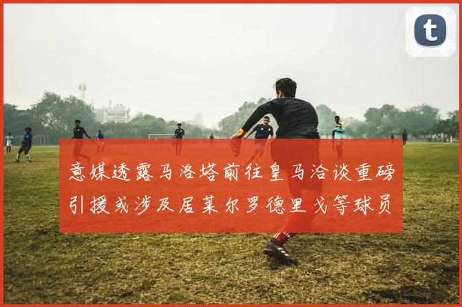 意媒透露马洛塔前往皇马洽谈重磅引援或涉及居莱尔罗德里戈等球员