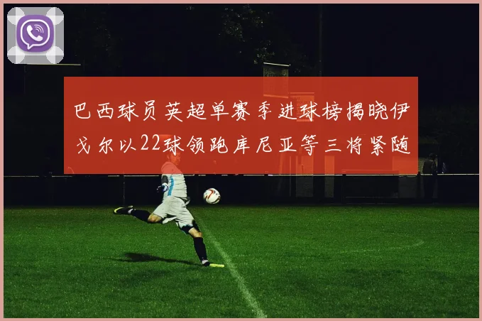 巴西球员英超单赛季进球榜揭晓伊戈尔以22球领跑库尼亚等三将紧随其后