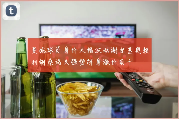 曼城球员身价大幅波动谢尔基奥赖利胡桑诺夫强势跻身涨价前十