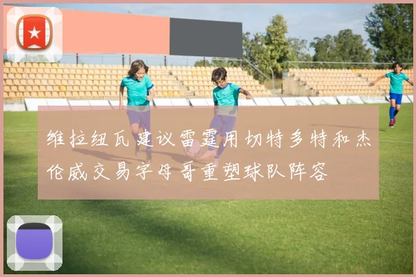 维拉纽瓦建议雷霆用切特多特和杰伦威交易字母哥重塑球队阵容