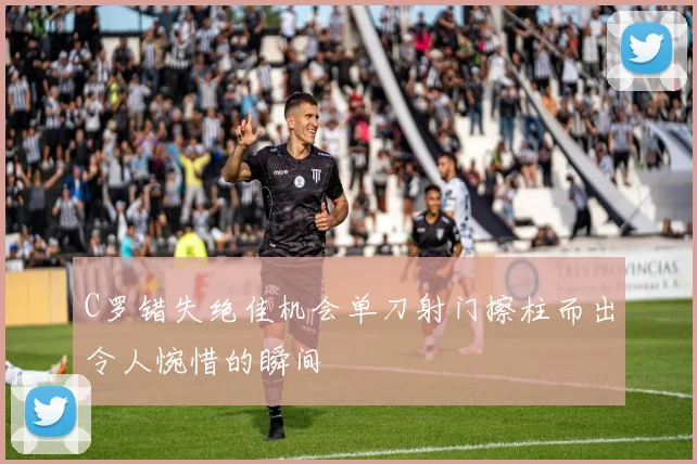 C罗错失绝佳机会单刀射门擦柱而出令人惋惜的瞬间