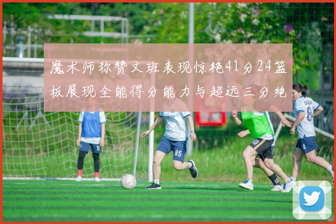 魔术师称赞文班表现惊艳41分24篮板展现全能得分能力与超远三分绝技