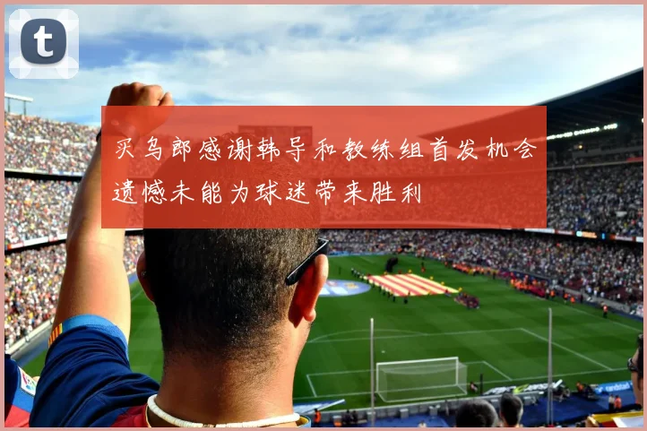买乌郎感谢韩导和教练组首发机会遗憾未能为球迷带来胜利